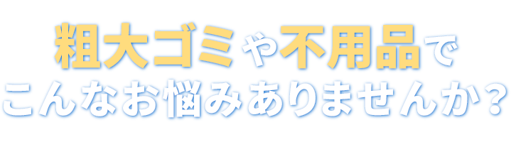 粗大ゴミや不用品でこんなお悩みありませんか?